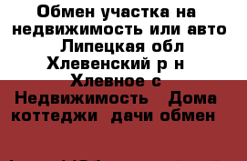 Обмен участка на  недвижимость или авто. - Липецкая обл., Хлевенский р-н, Хлевное с. Недвижимость » Дома, коттеджи, дачи обмен   